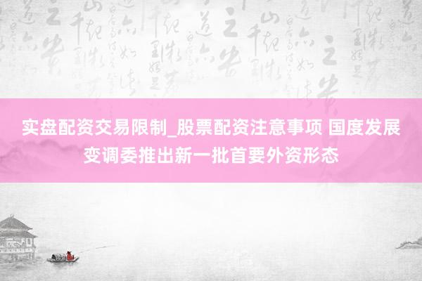 实盘配资交易限制_股票配资注意事项 国度发展变调委推出新一批首要外资形态