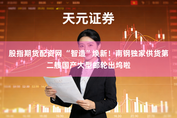 股指期货配资网 “智造”焕新！南钢独家供货第二艘国产大型邮轮出坞啦