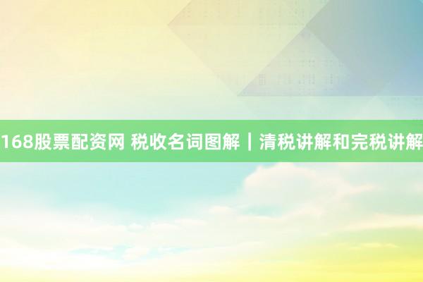 168股票配资网 税收名词图解｜清税讲解和完税讲解