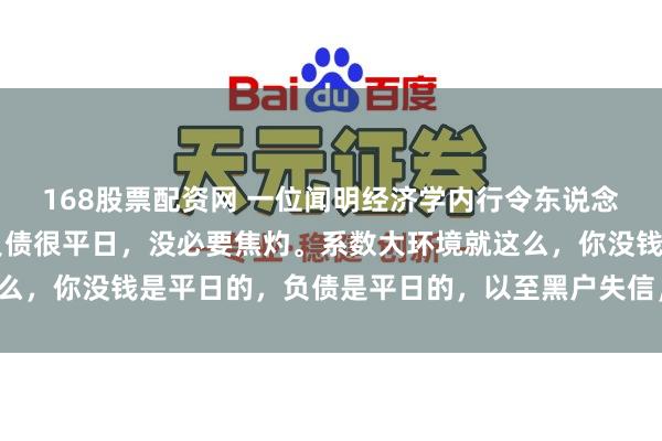 168股票配资网 一位闻明经济学内行令东说念主深念念的话： “有负债很平日，没必要焦灼。系数大环境就这么，你没钱是平日的，负债是平日的，以至黑户失信，它都是平日的。