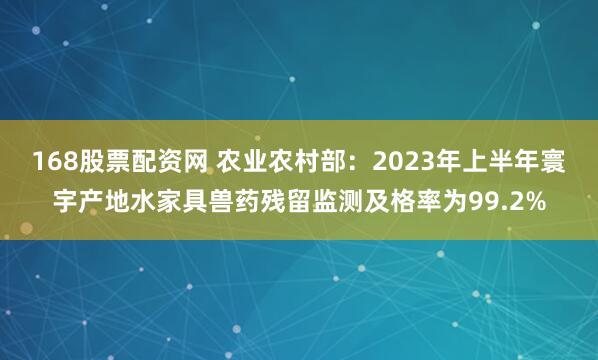 168股票配资网 农业农村部：2023年上半年寰宇产地水家具兽药残留监测及格率为99.2%