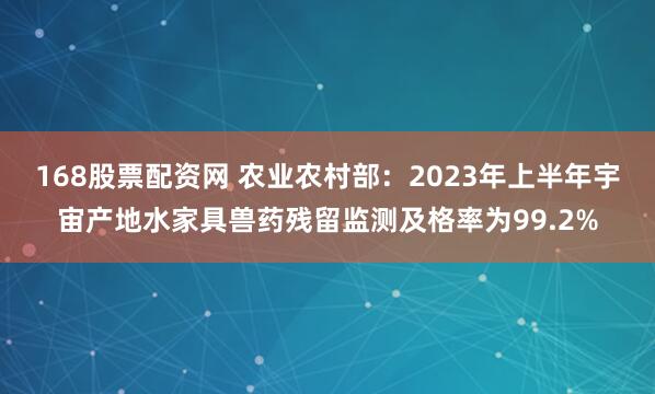 168股票配资网 农业农村部：2023年上半年宇宙产地水家具兽药残留监测及格率为99.2%