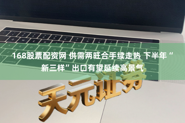 168股票配资网 供需两旺合手续走热 下半年“新三样”出口有望延续高景气