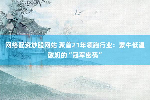 网络配资炒股网站 聚首21年领跑行业：蒙牛低温酸奶的“冠军密码”