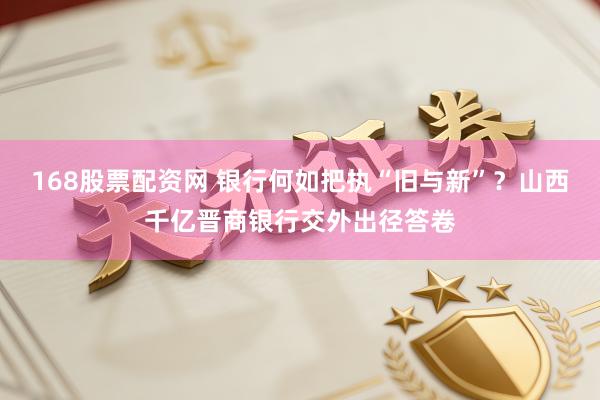 168股票配资网 银行何如把执“旧与新”？山西千亿晋商银行交外出径答卷