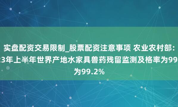 实盘配资交易限制_股票配资注意事项 农业农村部：2023年上半年世界产地水家具兽药残留监测及格率为99.2%