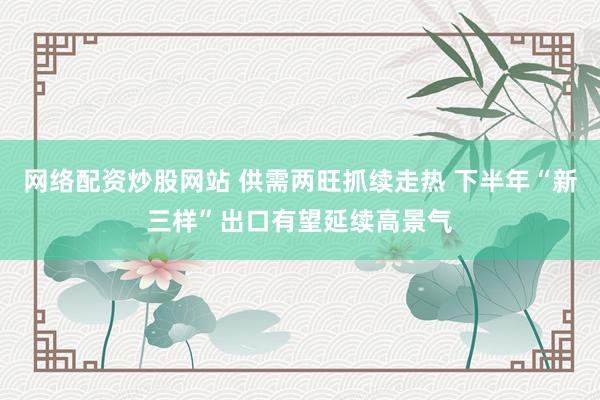 网络配资炒股网站 供需两旺抓续走热 下半年“新三样”出口有望延续高景气