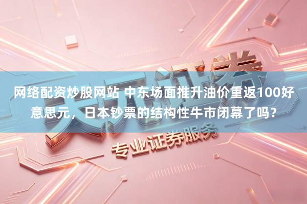 网络配资炒股网站 中东场面推升油价重返100好意思元，日本钞票的结构性牛市闭幕了吗？