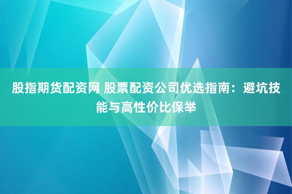 股指期货配资网 股票配资公司优选指南：避坑技能与高性价比保举