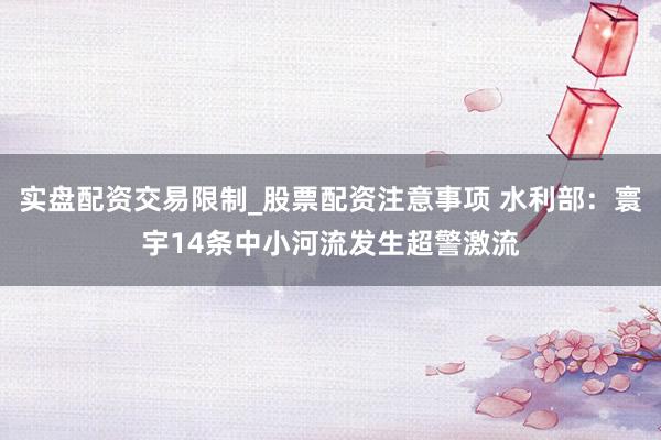 实盘配资交易限制_股票配资注意事项 水利部：寰宇14条中小河流发生超警激流
