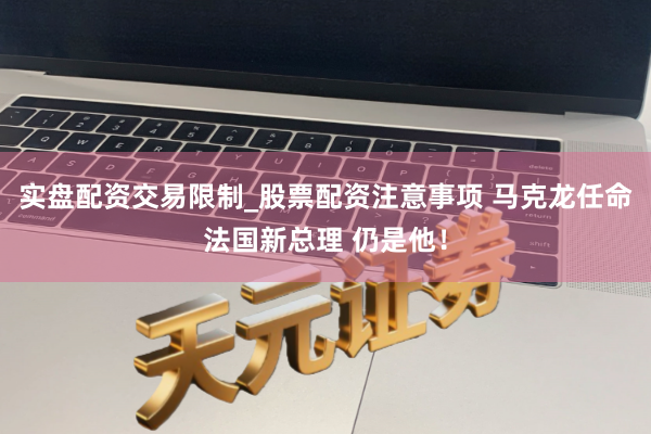 实盘配资交易限制_股票配资注意事项 马克龙任命法国新总理 仍是他！