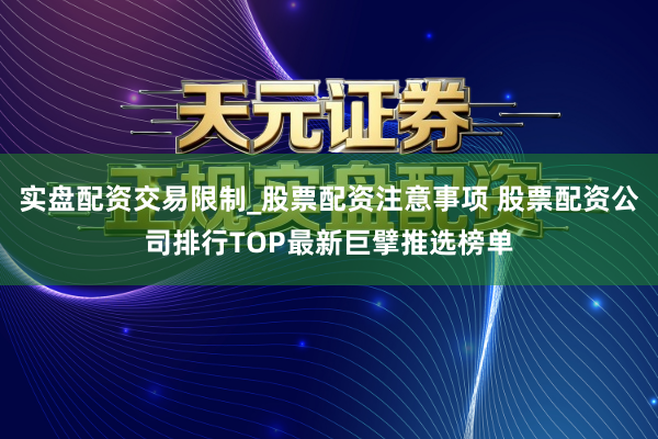 实盘配资交易限制_股票配资注意事项 股票配资公司排行TOP最新巨擘推选榜单
