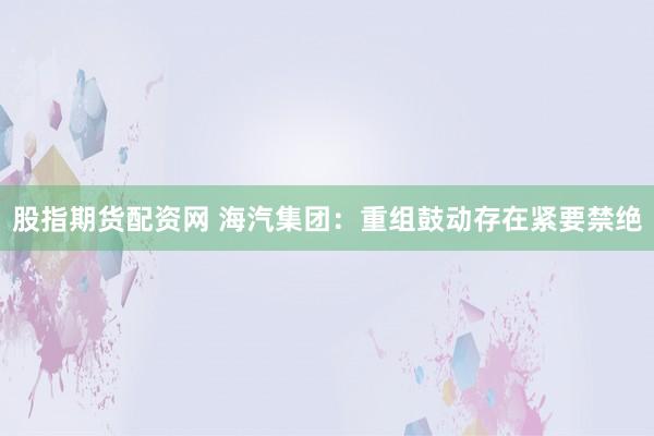 股指期货配资网 海汽集团：重组鼓动存在紧要禁绝
