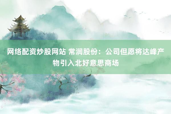 网络配资炒股网站 常润股份：公司但愿将达峰产物引入北好意思商场