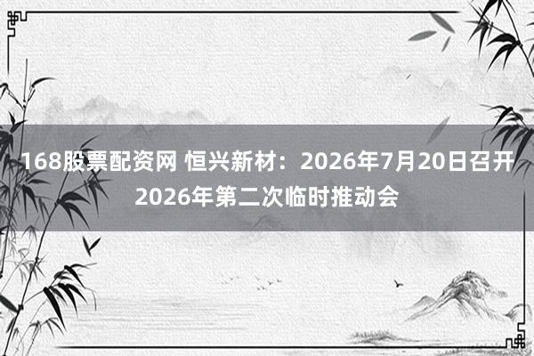 168股票配资网 恒兴新材：2026年7月20日召开2026年第二次临时推动会